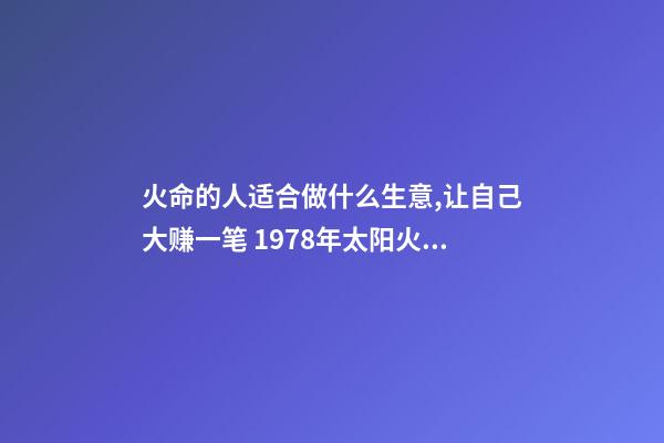 火命的人适合做什么生意,让自己大赚一笔 1978年太阳火命人运程做什么生意好-第1张-观点-玄机派